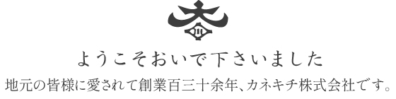 ようこそおいで下さいました 地元の皆様に愛されて創業百三十余年、カネキチ株式会社です。